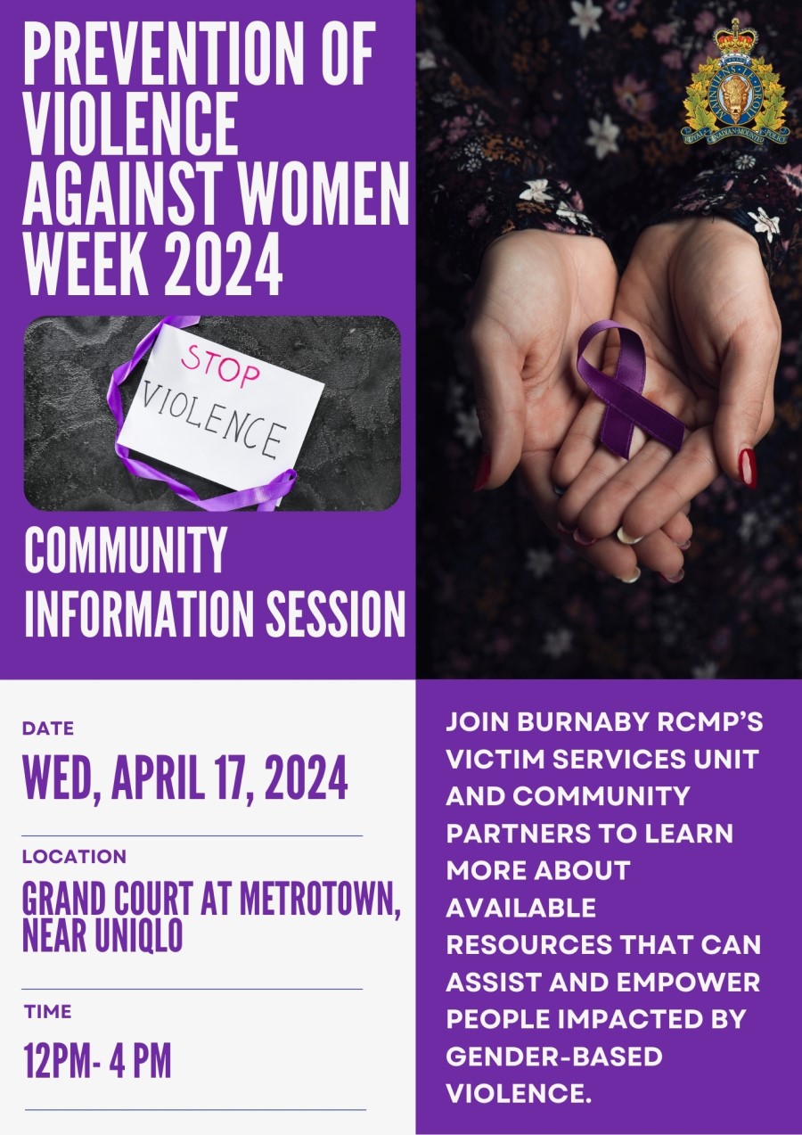 A poster that reads: Prevention of Violence Against Women Week 2024 <q>Stop violence</q>, Community Information session, Date:  Wed, April 17, 2024, Location: Grand Court at Metrotown, near Uniqlo, Time:  12 pm &ndash; 4 pm, Join Burnaby RCMP&rsquo;s Victim Services Unit and community partners to learn more about available resources that can assist and empower people impacted by gender-based violence. And has the following images:  Open hands holding a purple ribbon  A sign with a purple ribbon that says <q>Stop Violence</q>