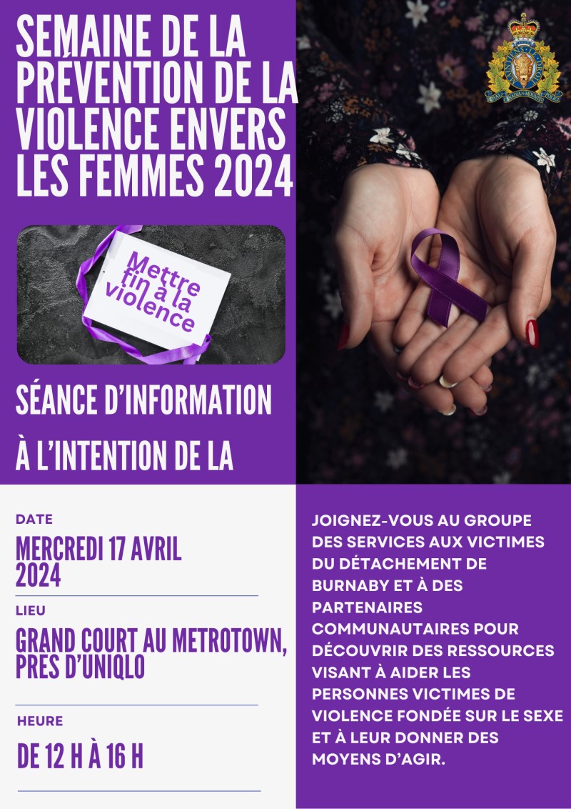 Une affiche contenant le texte suivant : Semaine de la pr&eacute;vention de la violence envers les femmes 2024, &laquo; Mettre fin &agrave; la violence &raquo;, S&eacute;ance d&rsquo;information &agrave; l&rsquo;intention de la communaut&eacute;, Date  Mercredi 17 avril 2024, Lieu Grand Court au Metrotown, pr&egrave;s d&rsquo;Uniqlo, Heure  De 12 h &agrave; 16 h, Joignez-vous au Groupe des services aux victimes du d&eacute;tachement de Burnaby et &agrave; des partenaires communautaires pour d&eacute;couvrir des ressources visant &agrave; aider les personnes victimes de violence fond&eacute;e sur le sexe et &agrave; leur donner des moyens d&rsquo;agir.,  Et les images suivantes :  Un ruban mauve plac&eacute; dans les mains ouvertes d&rsquo;une personne , Un ruban mauve et une affiche sur laquelle est &eacute;crit &laquo; Stop violence &raquo; (mettre fin &agrave; la violence)