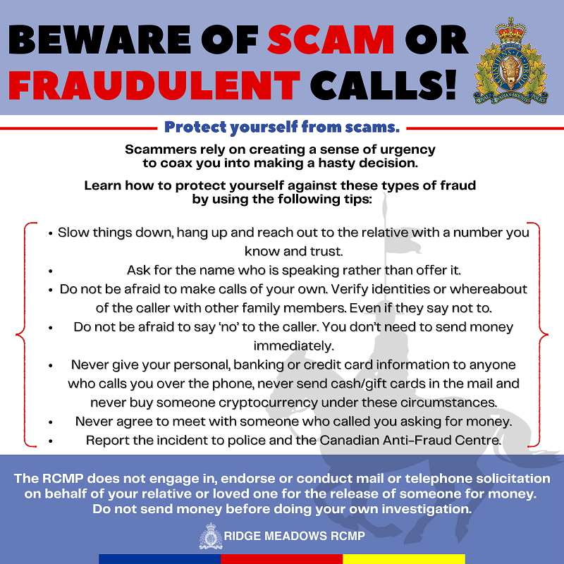 Beware of Scam or Fraudulent Calls! / Protect yourself from scams. / Scammers rely on creating a sense of urgency to coax you into making a hasty decision. Learn how to protect yourself against these types of fraud by using the following tips: / Slow things down, hang up and reach out to the relative with a number you know and trust. Ask for the name who is speaking rather than offer it. Do not be afraid to make calls of your own. Verify identities or whereabout of the caller with other family members. Even if they say not to. Do not be afraid to say &lsquo;no&rsquo; to the caller. You don&rsquo;t need to send money immediately. Never give your personal, banking or credit card information to anyone who calls you over the phone, never send cash/gift cards in the mail and never buy someone cryptocurrency under these circumstances. Never agree to meet with someone who called you asking for money. Report the incident to police and the Canadian Anti-Fraud Centre. / The RCMP does not engage in, endorse or conduct mail or telephone solicitation on behalf of your relative or loved one for the release of someone for money. Do not send money before doing your own investigation.