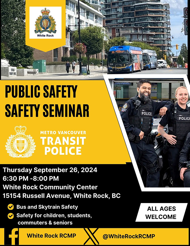 Event poster: White Rock RCMP Public Transit Safety Seminar Metro Vancouver Transit Police Thursday September 26, 2024 6:30 PM &ndash; 8:00 PM White Rock Community Center 15154 Russell Avenue, White Rock, BC - Bus and skytrain safety - Safety for children, students, commuters and seniors All ages welcome. White Rock RCMP