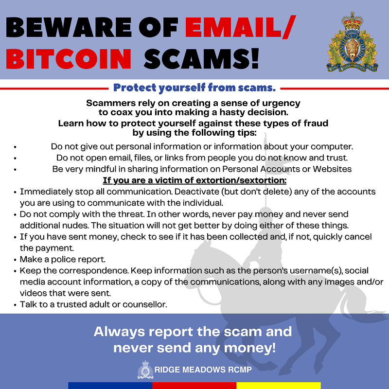 Beware of Email or Bitcoin Scams: Protect yourself On the Internet: &bull;&#9;Do not give out personal information or information about your computer. &bull;&#9;Do not open email, files, or links from people you do not know and trust. &bull;&#9;Be very mindful in sharing information on Personal Accounts or Websites If you are a victim of extortion: &bull;&#9;Immediately stop all communication. Deactivate (but don&rsquo;t delete) any of the accounts you are using to communicate with the individual. &bull;&#9;Do not comply with the threat. In other words, never pay money and never send additional nudes. The situation will not get better by doing either of these things. &bull;&#9;If you have sent money, check to see if it has been collected and, if not, quickly cancel the payment. &bull;&#9;Make a police report. &bull;&#9;Keep the correspondence. Keep information such as the person&rsquo;s username(s), social media account information, a copy of the communications, along with any images and/or videos that were sent. &bull;&#9;Talk to a trusted adult or counsellor.