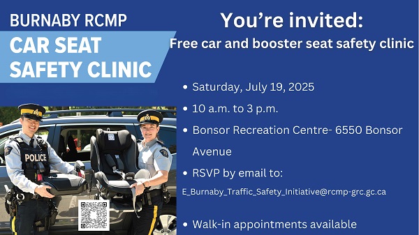 Burnaby RCMP car and booster seat safety clinic details:  Saturday July 19, 2025 9 a.m. to 3 p.m. 6550 Bonsor Avenue Please bring your car or booster seat (with manual) and please also bring your child to your appointment if possible RSVP by email to E_Burnaby_Traffic_Safety_Initiative@rcmp-grc.gc.ca